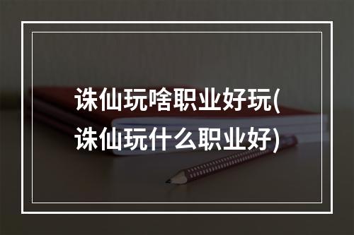 诛仙玩啥职业好玩(诛仙玩什么职业好)