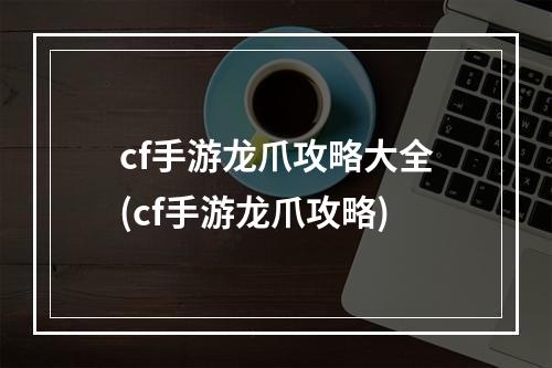 cf手游龙爪攻略大全(cf手游龙爪攻略)