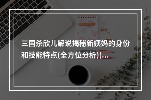 三国杀欣儿解说揭秘新姨妈的身份和技能特点(全方位分析)(谁是三国杀新姨妈？欣儿独家解密惊天真相！)