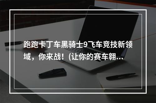 跑跑卡丁车黑骑士9飞车竞技新领域，你来战！(让你的赛车翱翔天际)(跑跑卡丁车黑骑士9打破常规，突破极限！(速度与激情的史诗之旅))