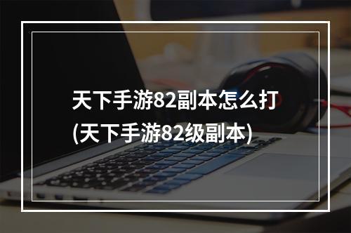 天下手游82副本怎么打(天下手游82级副本)