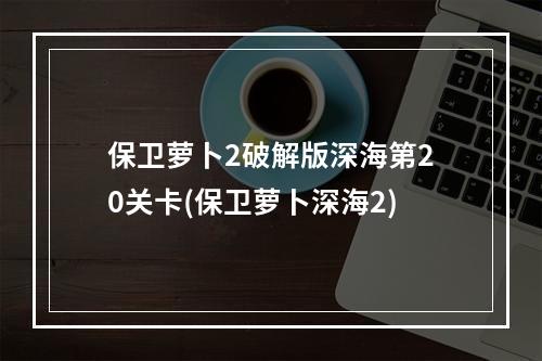 保卫萝卜2破解版深海第20关卡(保卫萝卜深海2)