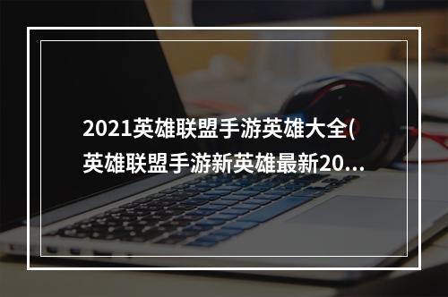 2021英雄联盟手游英雄大全(英雄联盟手游新英雄最新2023大全一览 英雄联盟手游  )