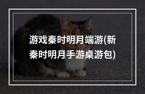 游戏秦时明月端游(新秦时明月手游桌游包)