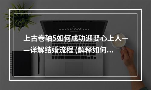 上古卷轴5如何成功迎娶心上人——详解结婚流程 (解释如何结婚流程以及如何迎娶女性角色)(缔结爱情盟约——探究上古卷轴5结婚系统 (从系统设定、兴趣点等方面介绍该