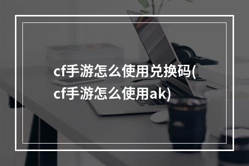 cf手游怎么使用兑换码(cf手游怎么使用ak)