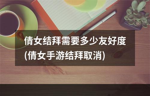 倩女结拜需要多少友好度(倩女手游结拜取消)