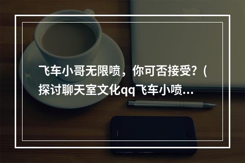 飞车小哥无限喷，你可否接受？(探讨聊天室文化qq飞车小喷时长是什么？)