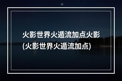 火影世界火遁流加点火影(火影世界火遁流加点)