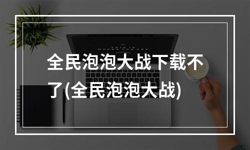 全民泡泡大战下载不了(全民泡泡大战)