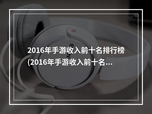 2016年手游收入前十名排行榜(2016年手游收入前十名)