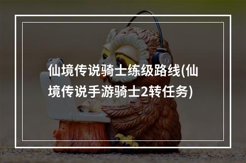 仙境传说骑士练级路线(仙境传说手游骑士2转任务)