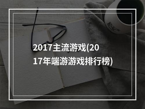 2017主流游戏(2017年端游游戏排行榜)