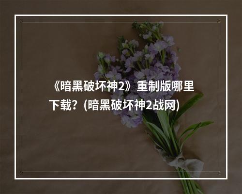 《暗黑破坏神2》重制版哪里下载？(暗黑破坏神2战网)