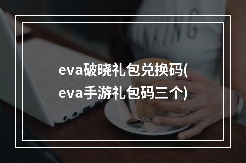 eva破晓礼包兑换码(eva手游礼包码三个)