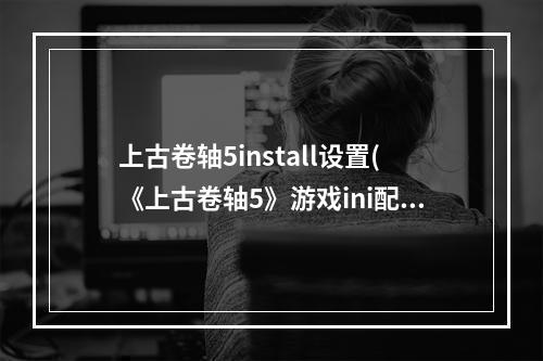 上古卷轴5install设置(《上古卷轴5》游戏ini配置文本解读与调整建议)