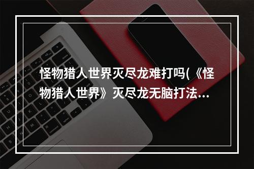 怪物猎人世界灭尽龙难打吗(《怪物猎人世界》灭尽龙无脑打法指南 灭尽龙怎么打)