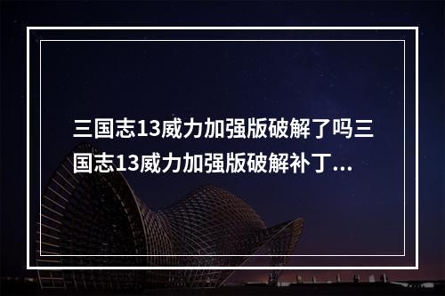 三国志13威力加强版破解了吗三国志13威力加强版破解补丁使用方法(三国志13破解)