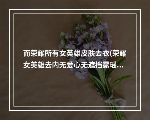 而荣耀所有女英雄皮肤去衣(荣耀女英雄去内无爱心无遮挡露瑶)