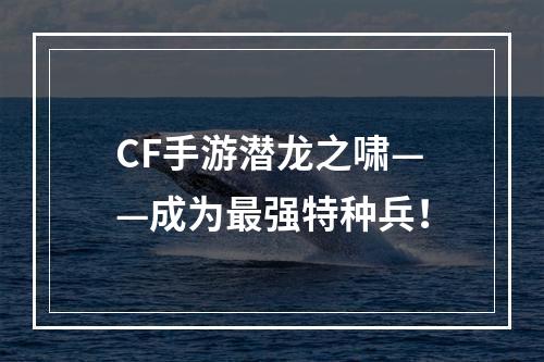 CF手游潜龙之啸——成为最强特种兵！