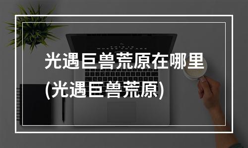 光遇巨兽荒原在哪里(光遇巨兽荒原)