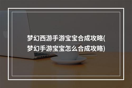 梦幻西游手游宝宝合成攻略(梦幻手游宝宝怎么合成攻略)