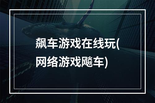 飙车游戏在线玩(网络游戏飚车)