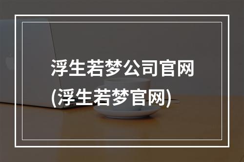 浮生若梦公司官网(浮生若梦官网)