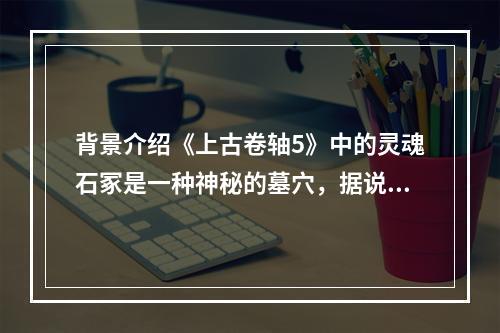 背景介绍《上古卷轴5》中的灵魂石冢是一种神秘的墓穴，据说是被一些死亡的领袖用来在死后升天的。这里充满了古代的神秘气息，同时也是各种生物的聚集地。