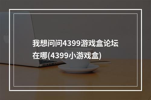 我想问问4399游戏盒论坛在哪(4399小游戏盒)