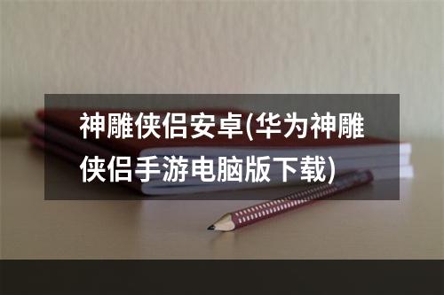 神雕侠侣安卓(华为神雕侠侣手游电脑版下载)