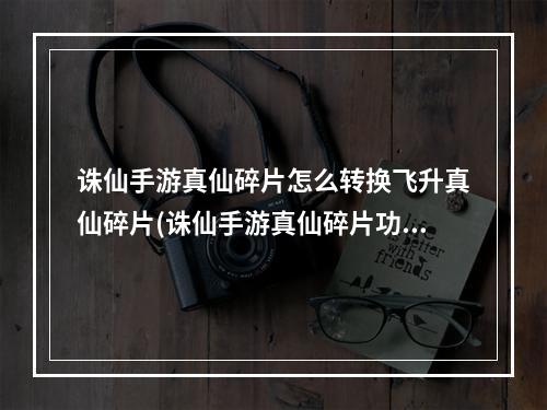 诛仙手游真仙碎片怎么转换飞升真仙碎片(诛仙手游真仙碎片功能)