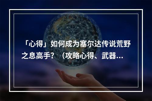 「心得」如何成为塞尔达传说荒野之息高手？（攻略心得、武器选择）