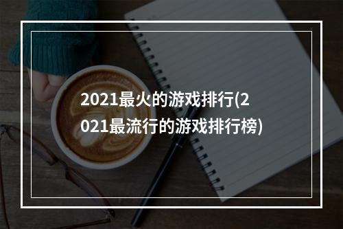 2021最火的游戏排行(2021最流行的游戏排行榜)