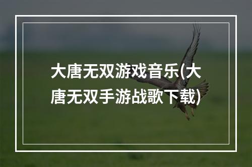 大唐无双游戏音乐(大唐无双手游战歌下载)