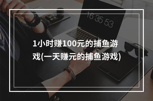 1小时赚100元的捕鱼游戏(一天赚元的捕鱼游戏)