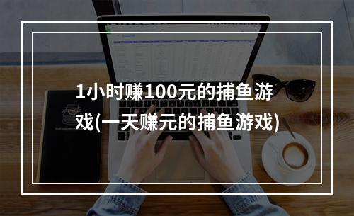 1小时赚100元的捕鱼游戏(一天赚元的捕鱼游戏)