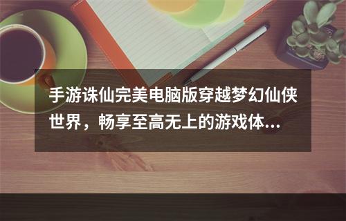 手游诛仙完美电脑版穿越梦幻仙侠世界，畅享至高无上的游戏体验！(探寻完美诛仙电脑版跨越神仙之门，踏上热血修真之旅！)