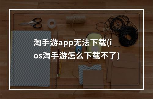 淘手游app无法下载(ios淘手游怎么下载不了)