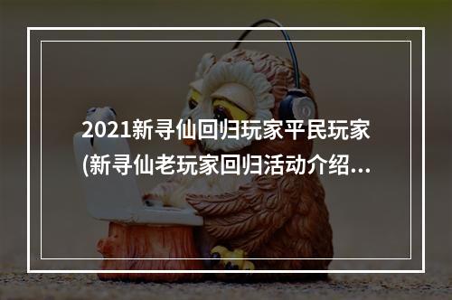 2021新寻仙回归玩家平民玩家(新寻仙老玩家回归活动介绍 新寻仙老玩家回归活动奖励)