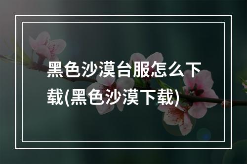 黑色沙漠台服怎么下载(黑色沙漠下载)