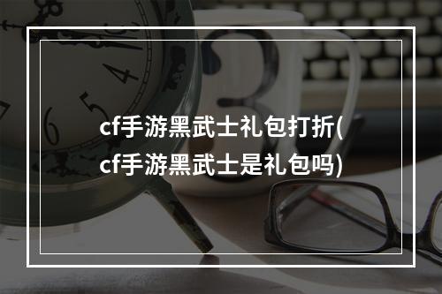 cf手游黑武士礼包打折(cf手游黑武士是礼包吗)