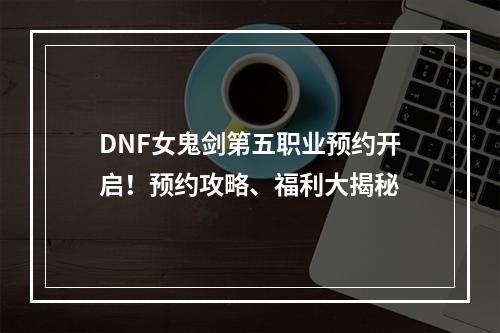 DNF女鬼剑第五职业预约开启！预约攻略、福利大揭秘