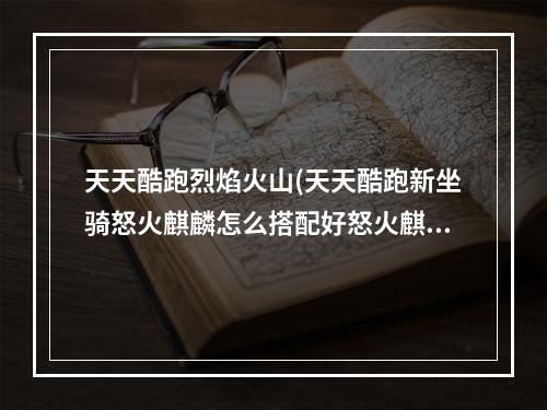 天天酷跑烈焰火山(天天酷跑新坐骑怒火麒麟怎么搭配好怒火麒麟搭配攻略)