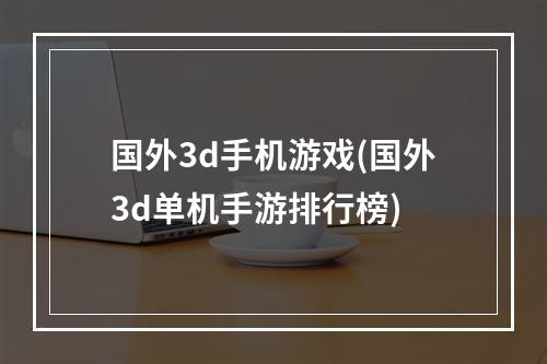 国外3d手机游戏(国外3d单机手游排行榜)