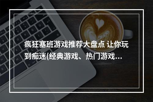 疯狂塞班游戏推荐大盘点 让你玩到痴迷(经典游戏、热门游戏)(塞班手机必玩游戏专题 花式玩转老机器(好玩的塞班游戏、塞班游戏排行榜))