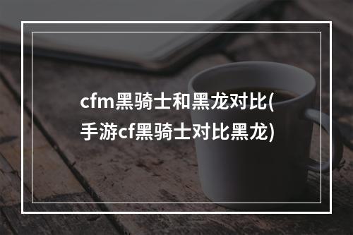 cfm黑骑士和黑龙对比(手游cf黑骑士对比黑龙)