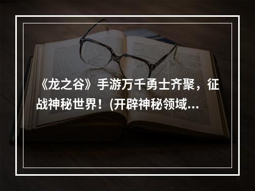 《龙之谷》手游万千勇士齐聚，征战神秘世界！(开辟神秘领域，策略玩法全新升级)