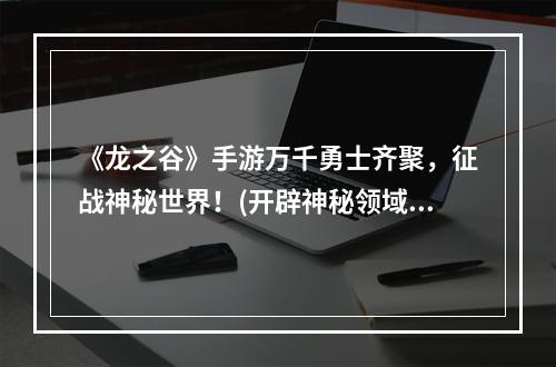 《龙之谷》手游万千勇士齐聚，征战神秘世界！(开辟神秘领域，策略玩法全新升级)