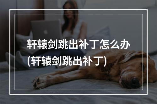 轩辕剑跳出补丁怎么办(轩辕剑跳出补丁)